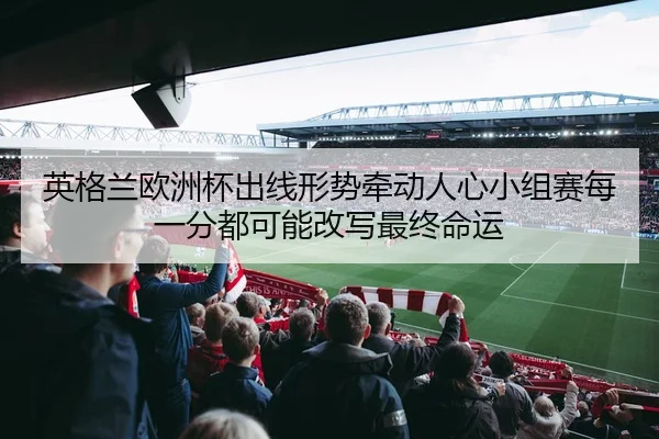 英格兰欧洲杯出线形势牵动人心小组赛每一分都可能改写最终命运